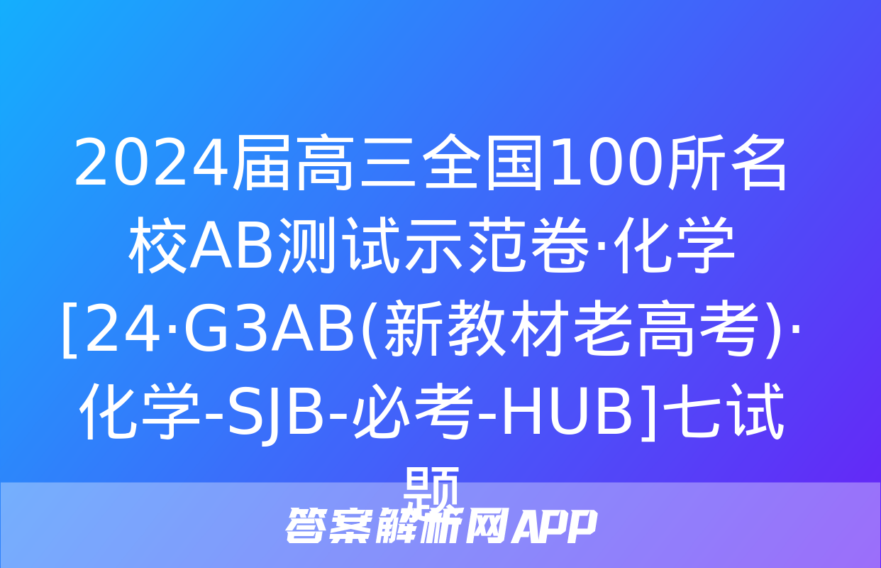 2024届高三全国100所名校AB测试示范卷·化学[24·G3AB(新教材老高考)·化学-SJB-必考-HUB]七试题