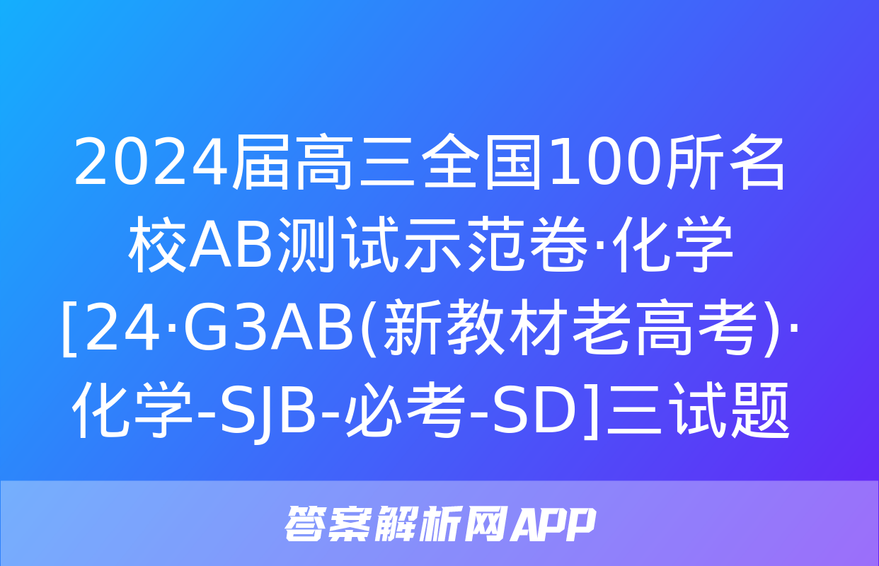 2024届高三全国100所名校AB测试示范卷·化学[24·G3AB(新教材老高考)·化学-SJB-必考-SD]三试题