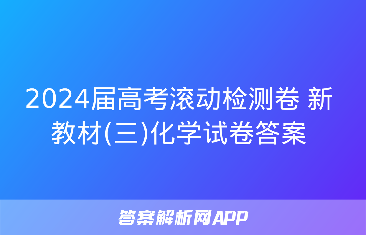 2024届高考滚动检测卷 新教材(三)化学试卷答案