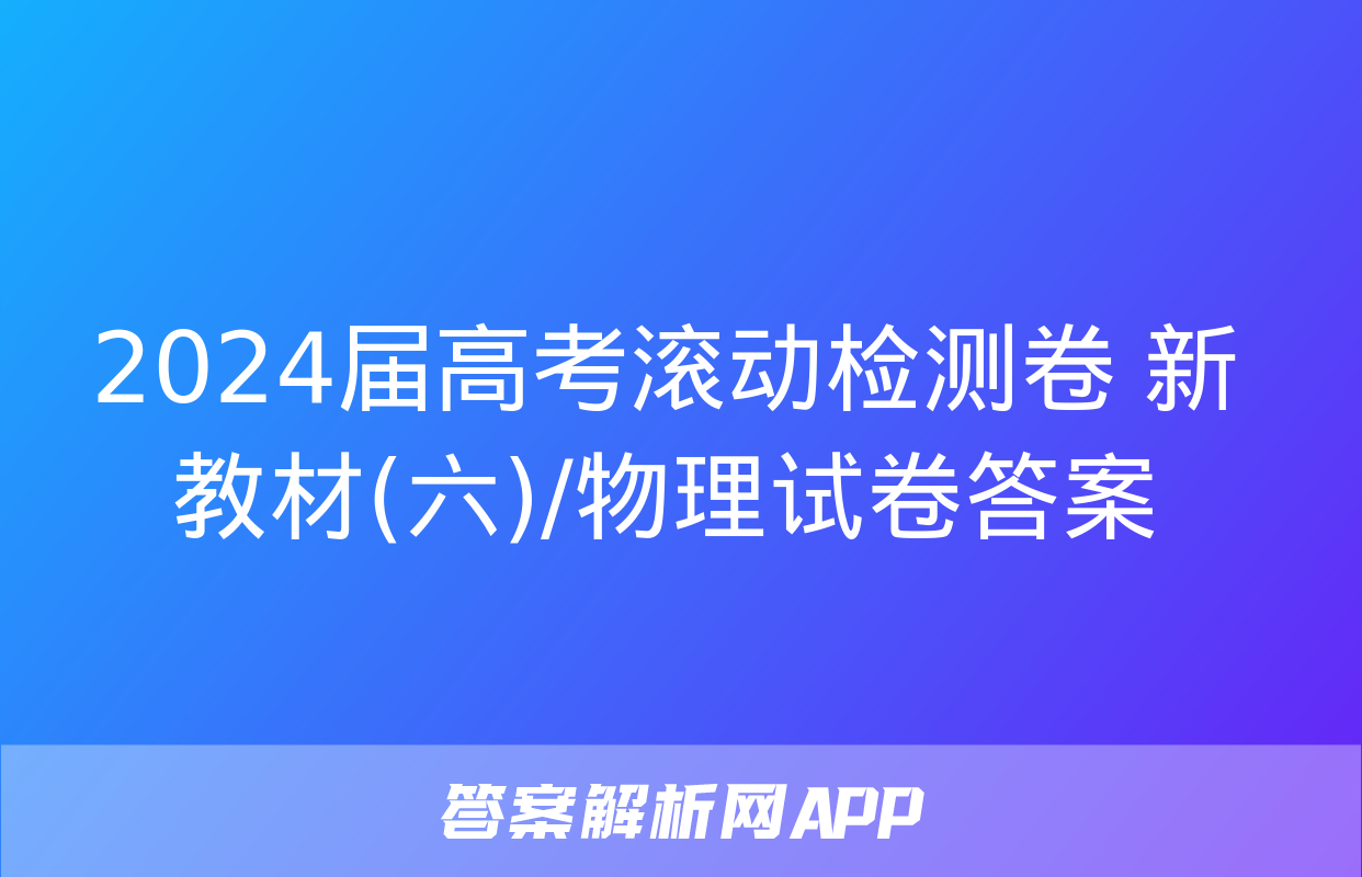 2024届高考滚动检测卷 新教材(六)/物理试卷答案