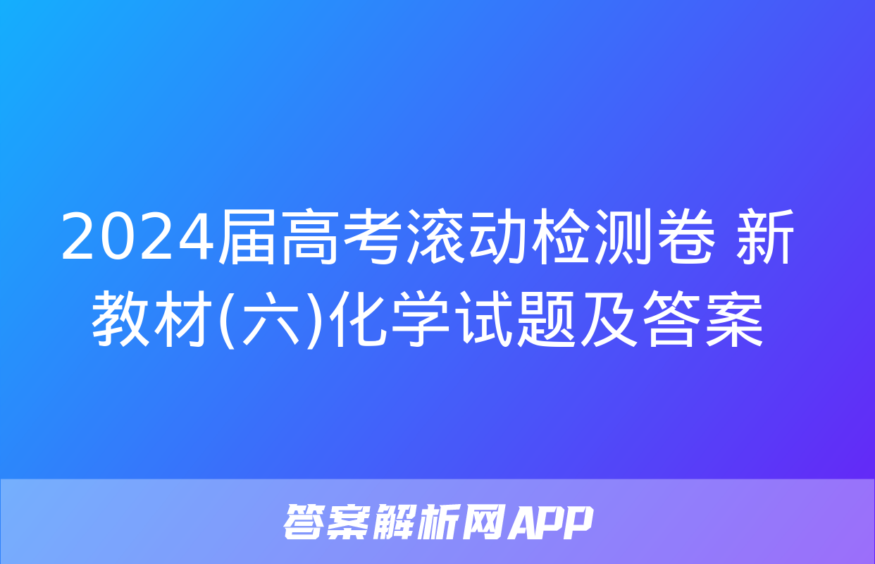 2024届高考滚动检测卷 新教材(六)化学试题及答案