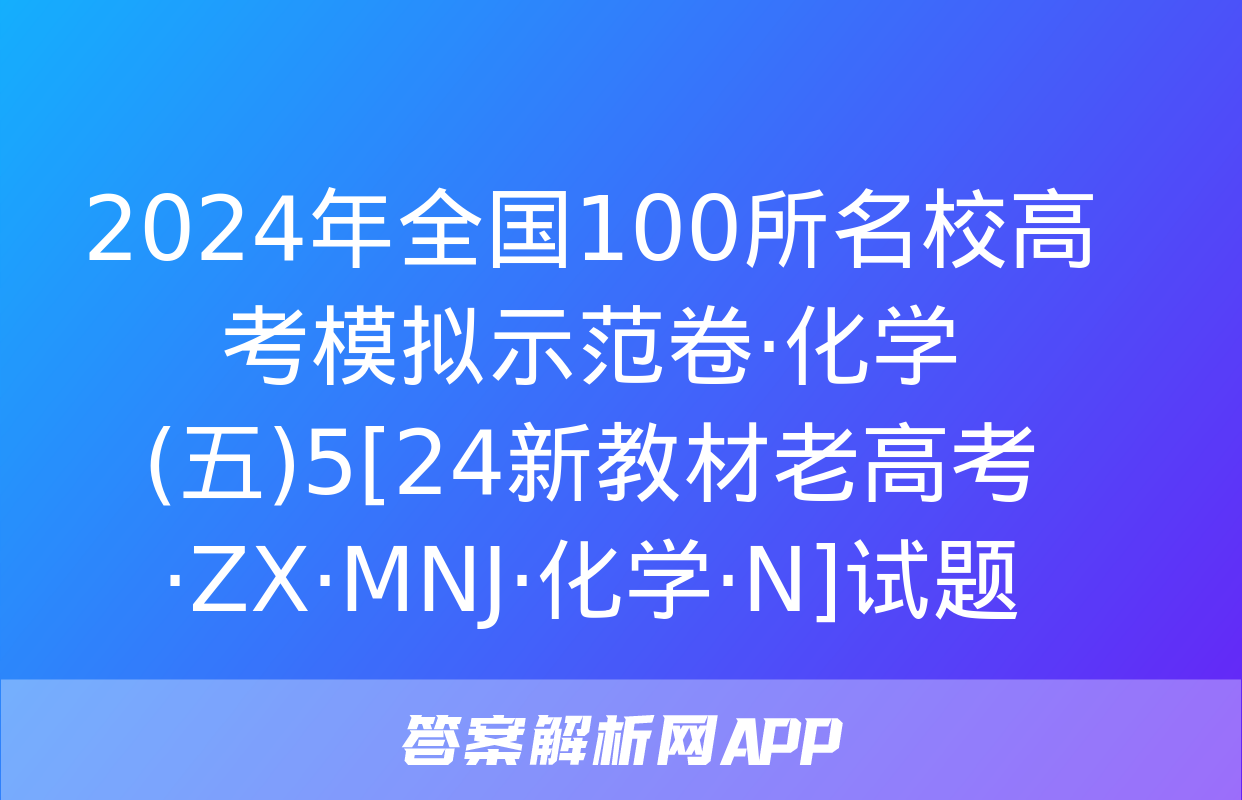 2024年全国100所名校高考模拟示范卷·化学(五)5[24新教材老高考·ZX·MNJ·化学·N]试题