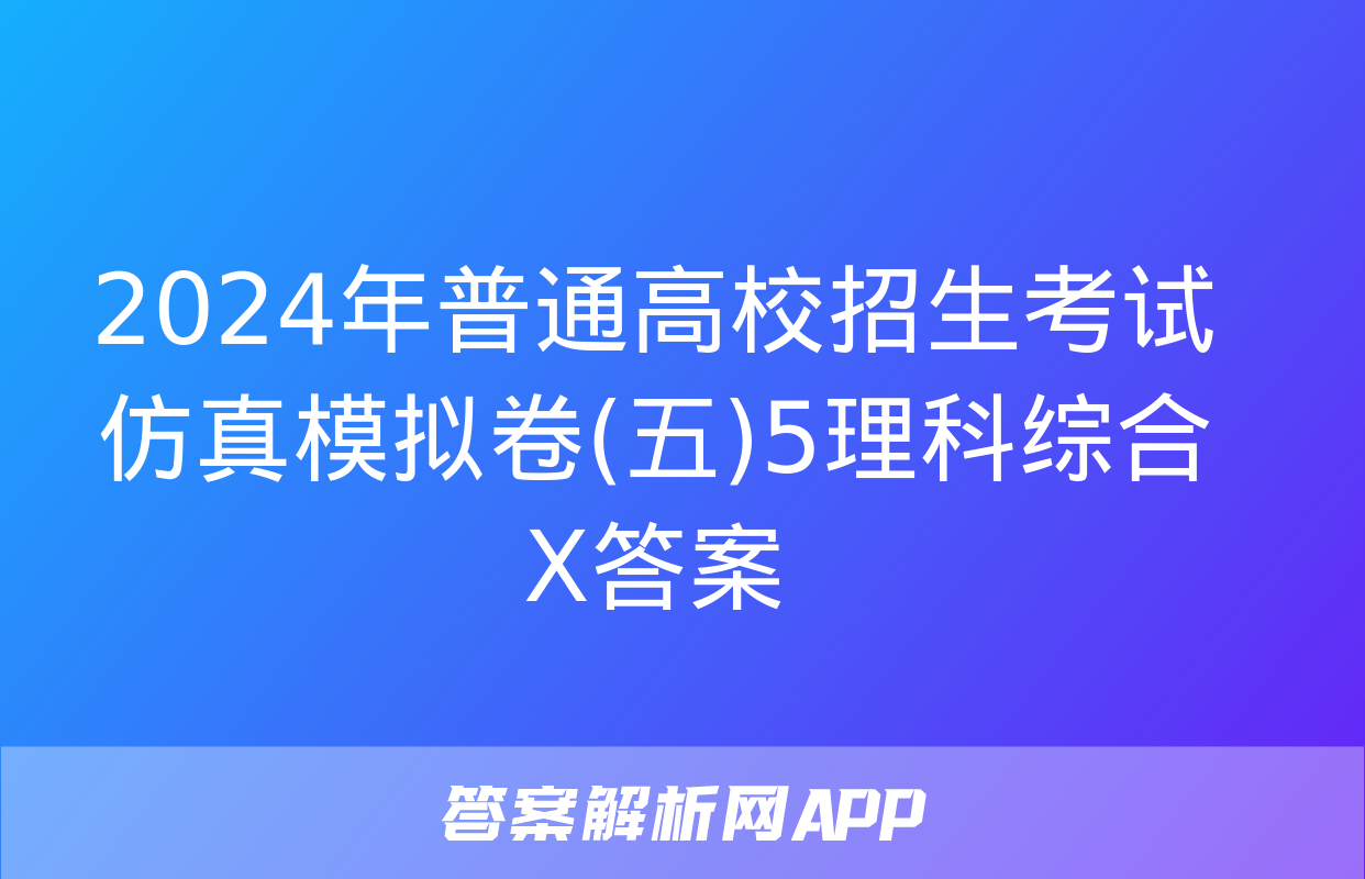 2024年普通高校招生考试仿真模拟卷(五)5理科综合X答案