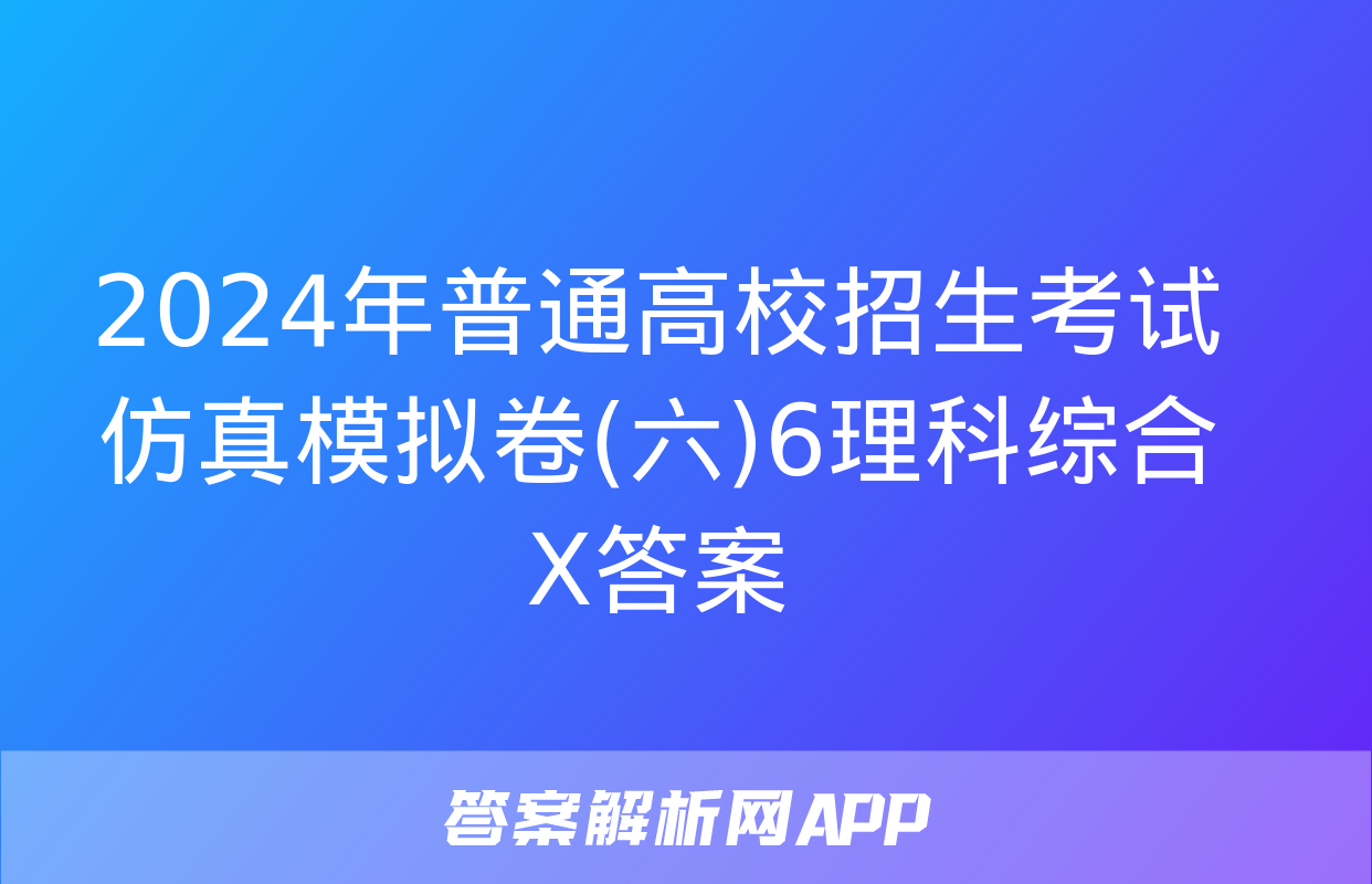 2024年普通高校招生考试仿真模拟卷(六)6理科综合X答案