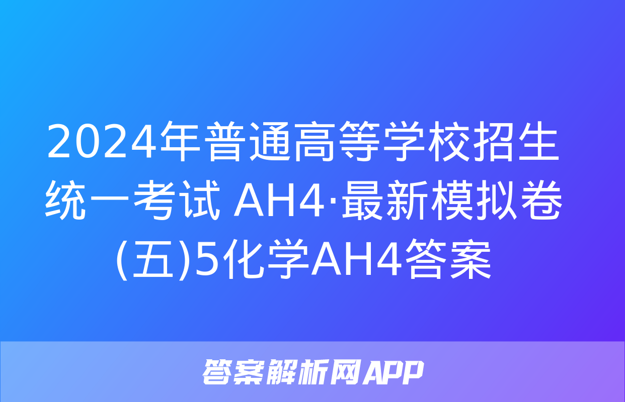 2024年普通高等学校招生统一考试 AH4·最新模拟卷(五)5化学AH4答案