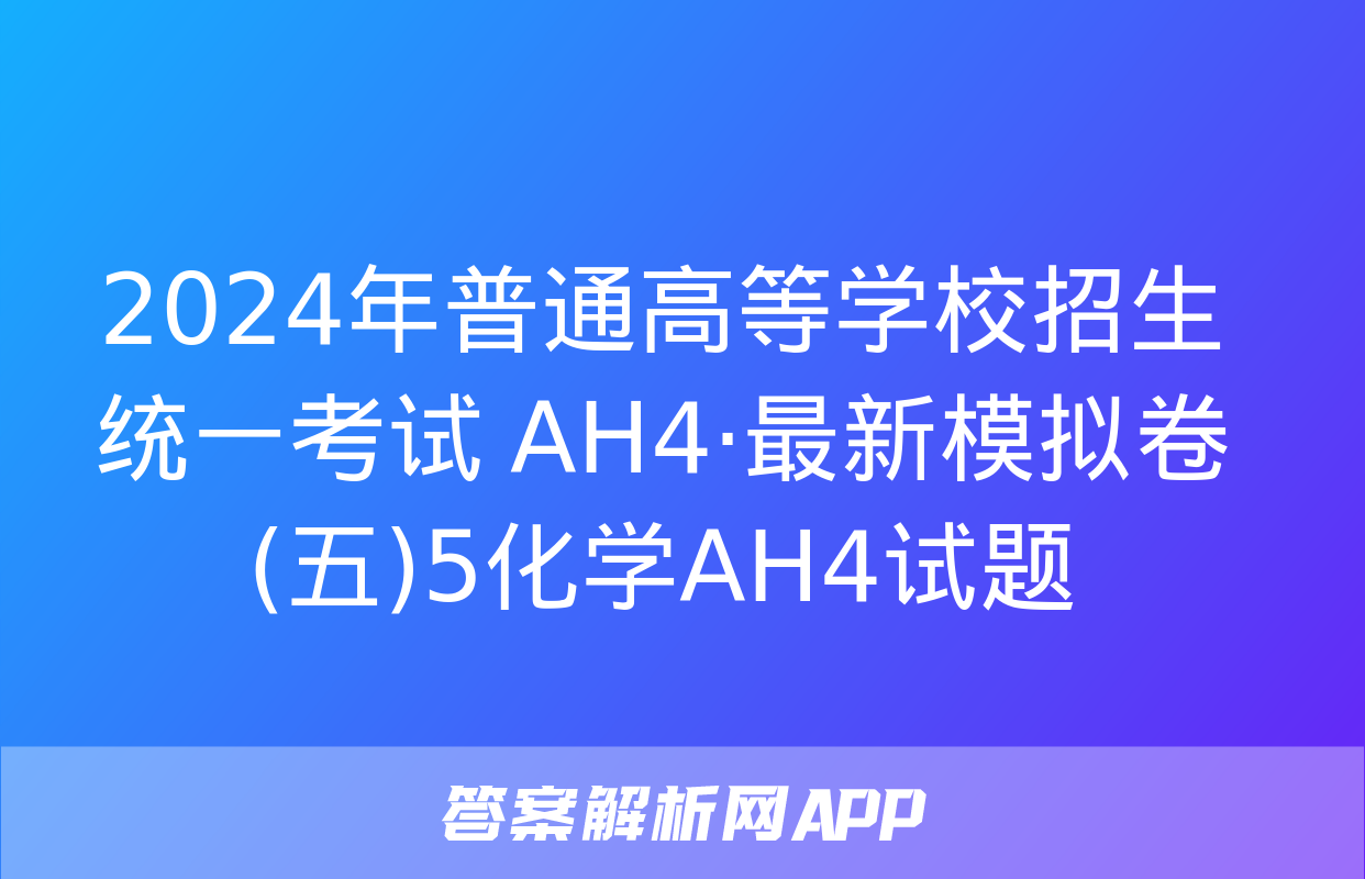 2024年普通高等学校招生统一考试 AH4·最新模拟卷(五)5化学AH4试题