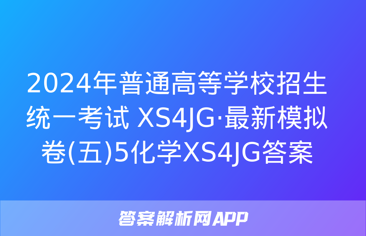 2024年普通高等学校招生统一考试 XS4JG·最新模拟卷(五)5化学XS4JG答案